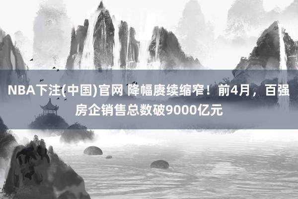 NBA下注(中国)官网 降幅赓续缩窄！前4月，百强房企销售总数破9000亿元