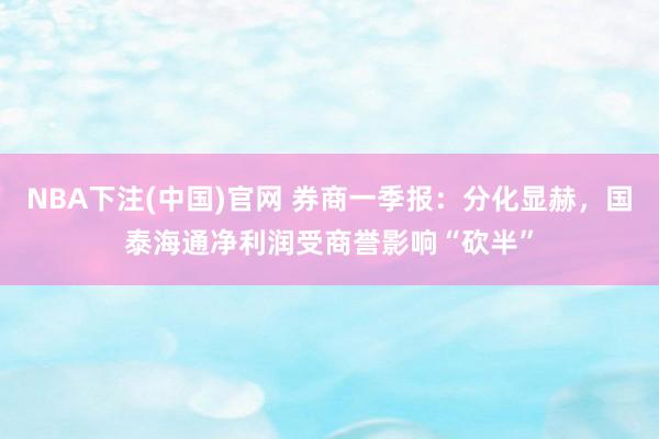 NBA下注(中国)官网 券商一季报：分化显赫，国泰海通净利润受商誉影响“砍半”