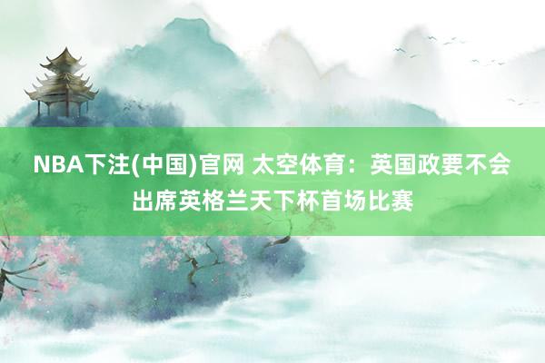 NBA下注(中国)官网 太空体育：英国政要不会出席英格兰天下杯首场比赛
