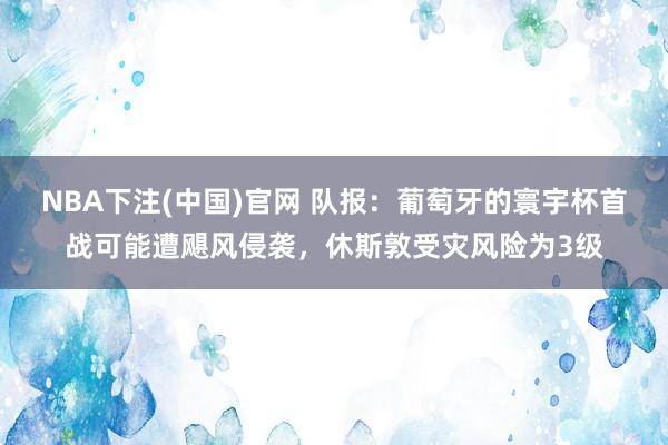NBA下注(中国)官网 队报：葡萄牙的寰宇杯首战可能遭飓风侵袭，休斯敦受灾风险为3级