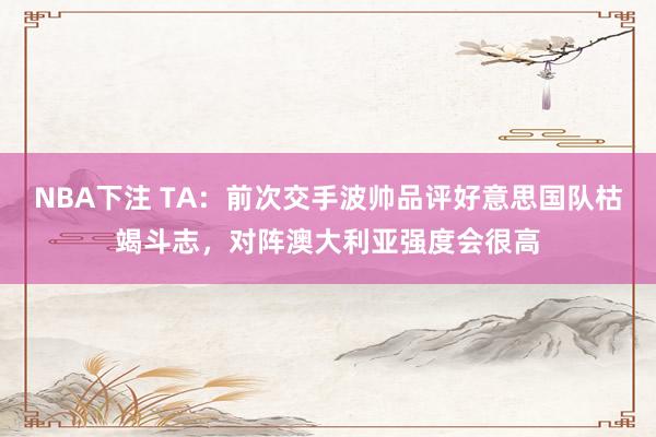 NBA下注 TA：前次交手波帅品评好意思国队枯竭斗志，对阵澳大利亚强度会很高