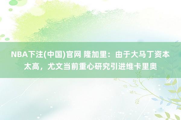 NBA下注(中国)官网 隆加里：由于大马丁资本太高，尤文当前重心研究引进维卡里奥