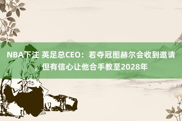 NBA下注 英足总CEO：若夺冠图赫尔会收到邀请，但有信心让他合手教至2028年