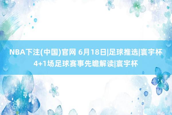 NBA下注(中国)官网 6月18日|足球推选|寰宇杯4+1场足球赛事先瞻解读|寰宇杯