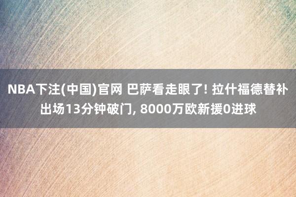 NBA下注(中国)官网 巴萨看走眼了! 拉什福德替补出场13分钟破门, 8000万欧新援0进球