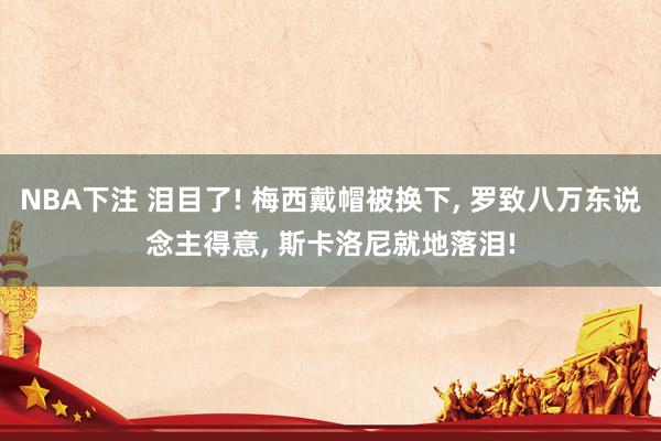 NBA下注 泪目了! 梅西戴帽被换下， 罗致八万东说念主得意， 斯卡洛尼就地落泪!