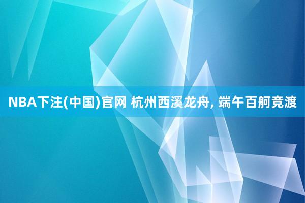 NBA下注(中国)官网 杭州西溪龙舟， 端午百舸竞渡