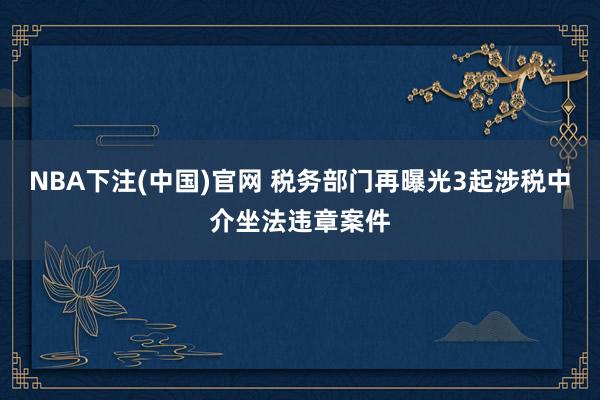 NBA下注(中国)官网 税务部门再曝光3起涉税中介坐法违章案件
