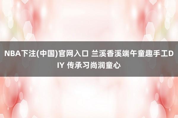 NBA下注(中国)官网入口 兰溪香溪端午童趣手工DIY 传承习尚润童心