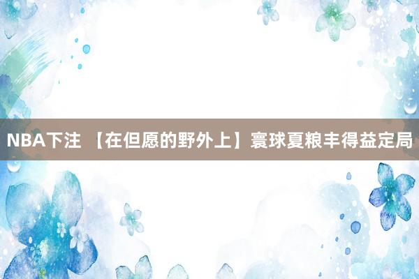 NBA下注 【在但愿的野外上】寰球夏粮丰得益定局