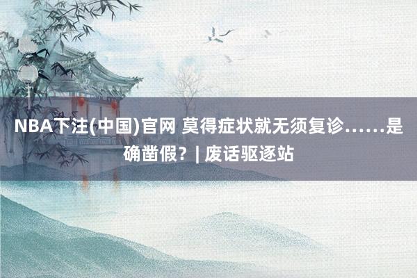 NBA下注(中国)官网 莫得症状就无须复诊……是确凿假?| 废话驱逐站