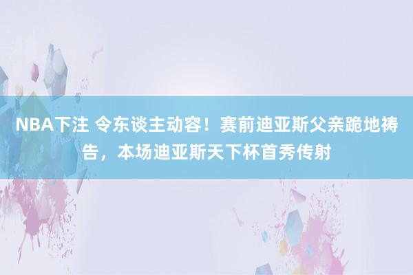 NBA下注 令东谈主动容!赛前迪亚斯父亲跪地祷告,本场迪亚斯天下杯首秀传射