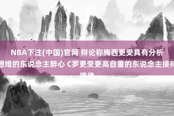 NBA下注(中国)官网 辩论称梅西更受具有分析想维的东说念主醉心 C罗更受更高自重的东说念主接待