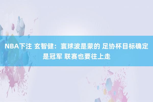 NBA下注 玄智健：寰球波是蒙的 足协杯目标确定是冠军 联赛也要往上走